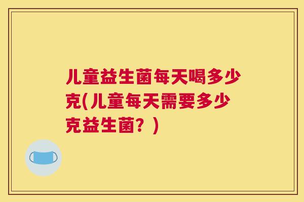 儿童益生菌每天喝多少克(儿童每天需要多少克益生菌？)