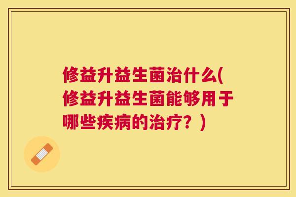 修益升益生菌治什么(修益升益生菌能够用于哪些疾病的治疗？)