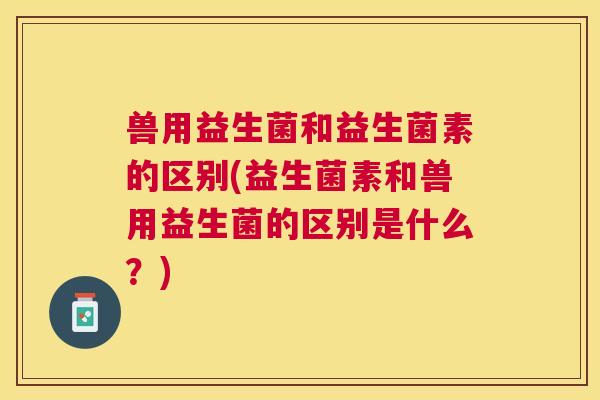 兽用益生菌和益生菌素的区别(益生菌素和兽用益生菌的区别是什么？)