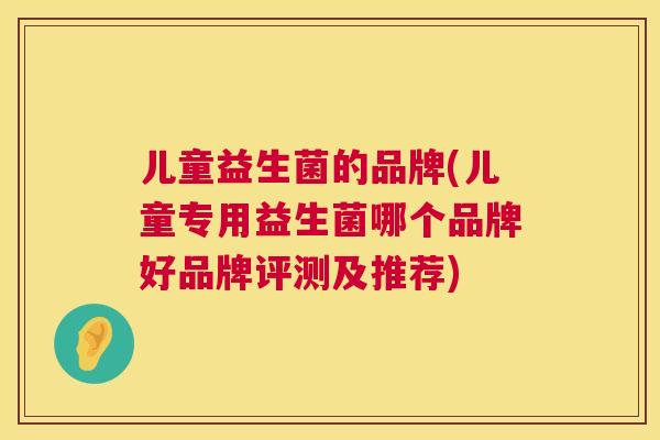 儿童益生菌的品牌(儿童专用益生菌哪个品牌好品牌评测及推荐)