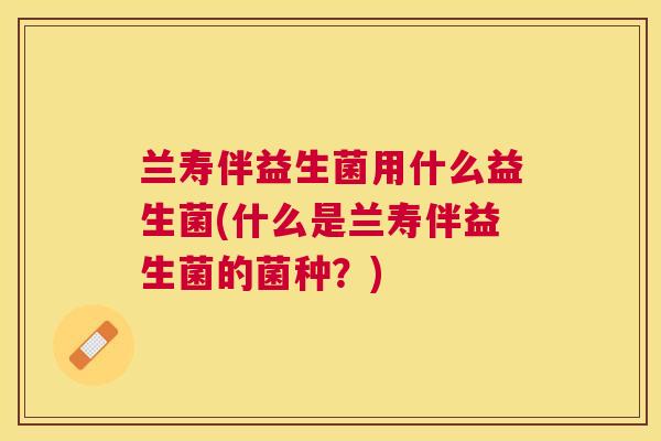 兰寿伴益生菌用什么益生菌(什么是兰寿伴益生菌的菌种？)