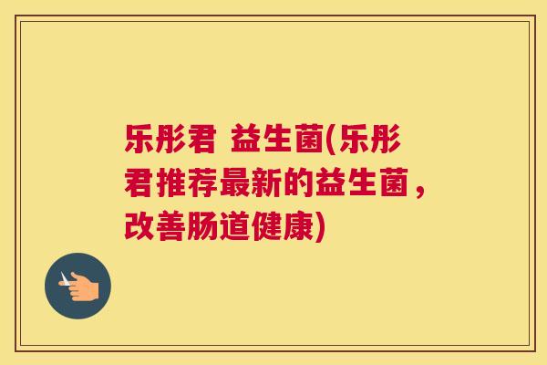 乐彤君 益生菌(乐彤君推荐最新的益生菌，改善肠道健康)
