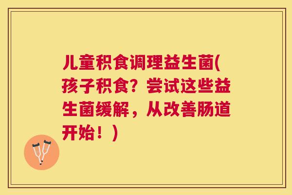 儿童积食调理益生菌(孩子积食？尝试这些益生菌缓解，从改善肠道开始！)