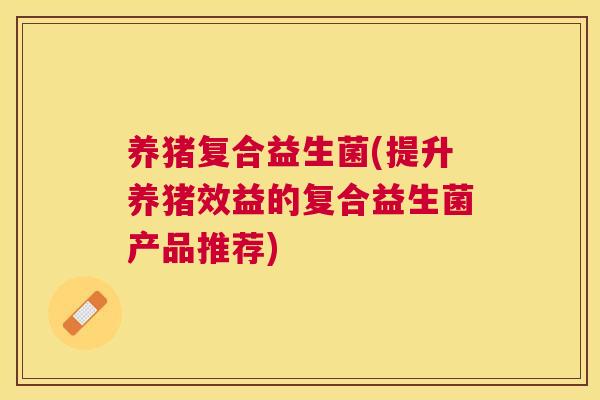 养猪复合益生菌(提升养猪效益的复合益生菌产品推荐)