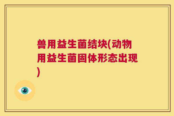 兽用益生菌结块(动物用益生菌固体形态出现)