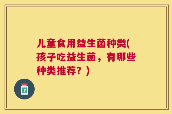 儿童食用益生菌种类(孩子吃益生菌，有哪些种类推荐？)