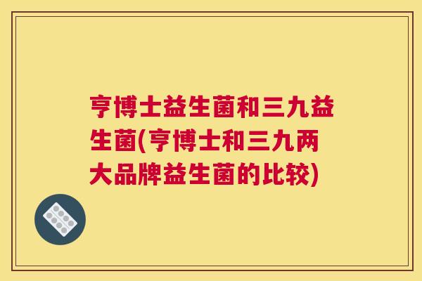 亨博士益生菌和三九益生菌(亨博士和三九两大品牌益生菌的比较)