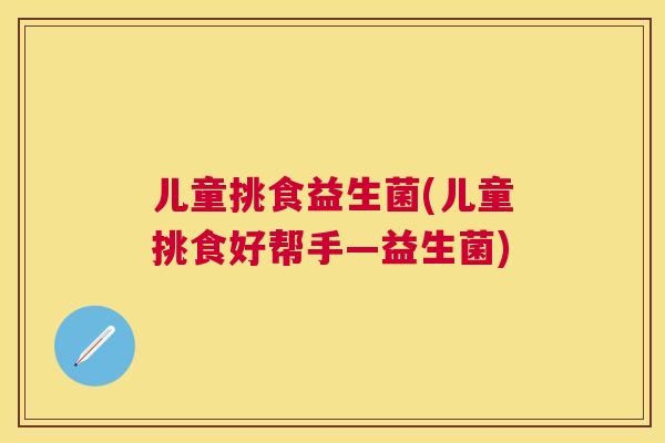 儿童挑食益生菌(儿童挑食好帮手—益生菌)