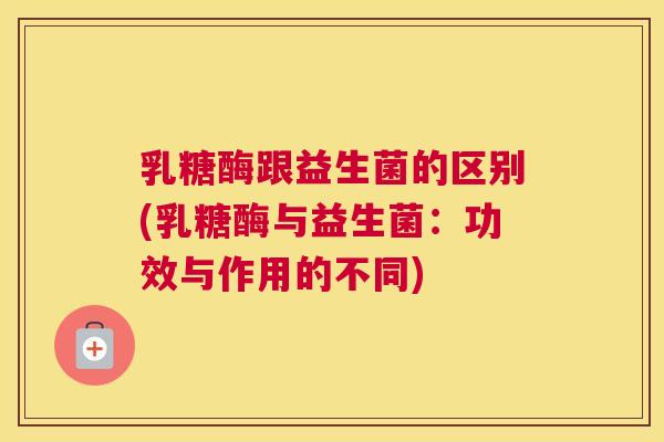乳糖酶跟益生菌的区别(乳糖酶与益生菌：功效与作用的不同)