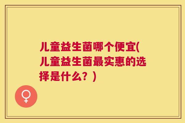 儿童益生菌哪个便宜(儿童益生菌最实惠的选择是什么？)