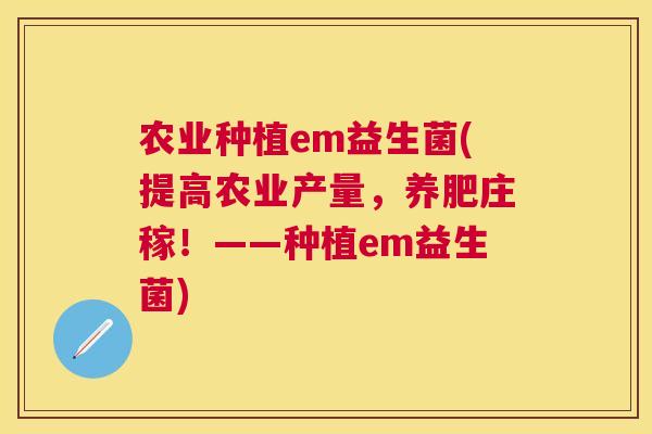 农业种植em益生菌(提高农业产量，养肥庄稼！——种植em益生菌)