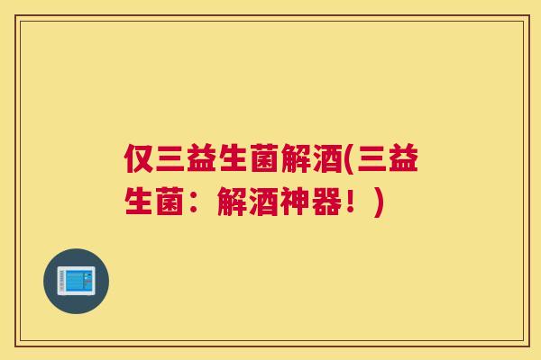 仅三益生菌解酒(三益生菌：解酒神器！)