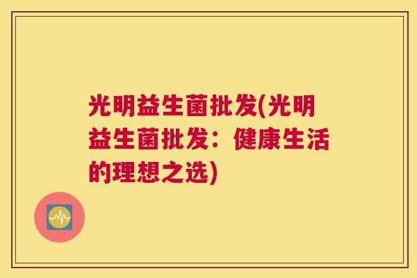光明益生菌批发(光明益生菌批发：健康生活的理想之选)