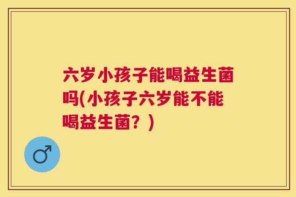 六岁小孩子能喝益生菌吗(小孩子六岁能不能喝益生菌？)