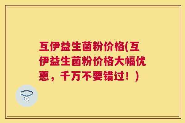 互伊益生菌粉价格(互伊益生菌粉价格大幅优惠，千万不要错过！)