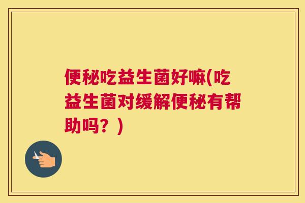 便秘吃益生菌好嘛(吃益生菌对缓解便秘有帮助吗？)