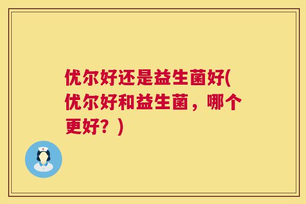 优尔好还是益生菌好(优尔好和益生菌，哪个更好？)