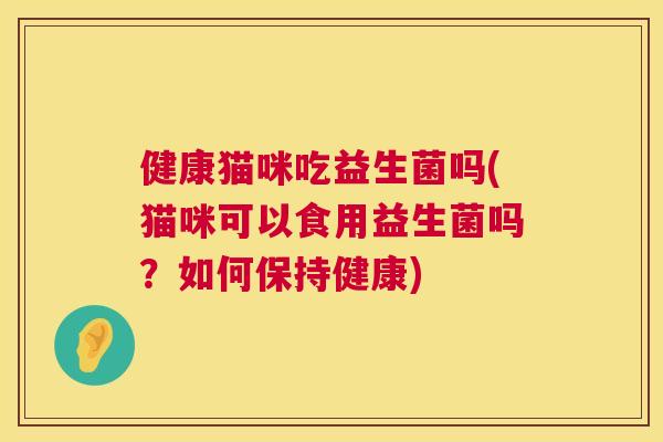 健康猫咪吃益生菌吗(猫咪可以食用益生菌吗？如何保持健康)