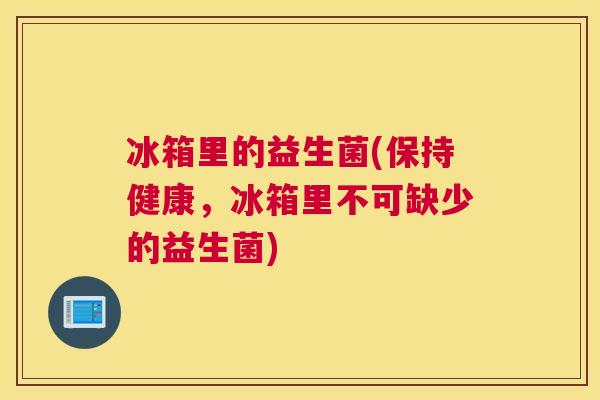 冰箱里的益生菌(保持健康，冰箱里不可缺少的益生菌)