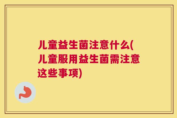 儿童益生菌注意什么(儿童服用益生菌需注意这些事项)