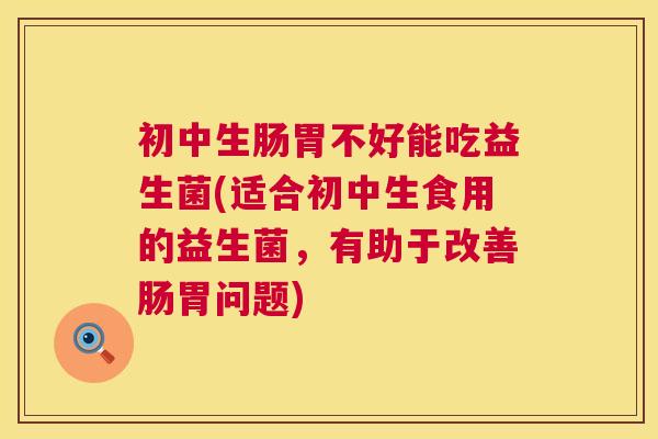 初中生肠胃不好能吃益生菌(适合初中生食用的益生菌，有助于改善肠胃问题)