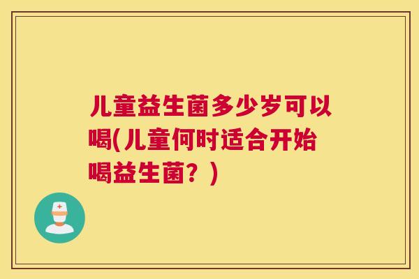 儿童益生菌多少岁可以喝(儿童何时适合开始喝益生菌？)
