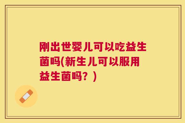 刚出世婴儿可以吃益生菌吗(新生儿可以服用益生菌吗？)