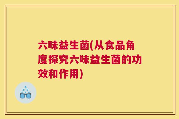 六味益生菌(从食品角度探究六味益生菌的功效和作用)