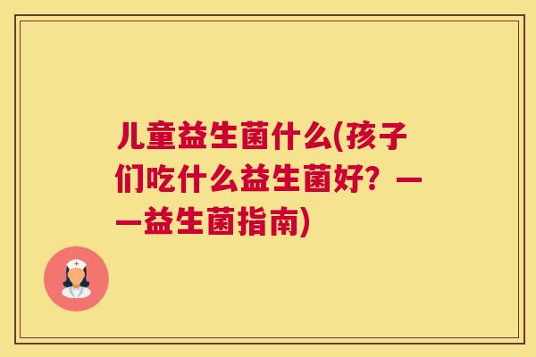 儿童益生菌什么(孩子们吃什么益生菌好？——益生菌指南)