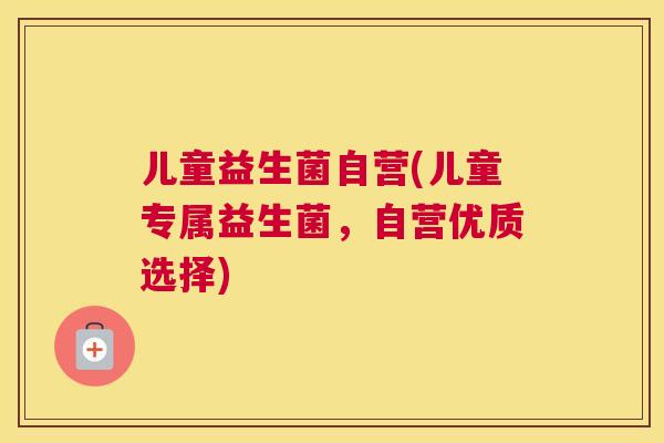 儿童益生菌自营(儿童专属益生菌，自营优质选择)