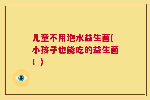 儿童不用泡水益生菌(小孩子也能吃的益生菌！)