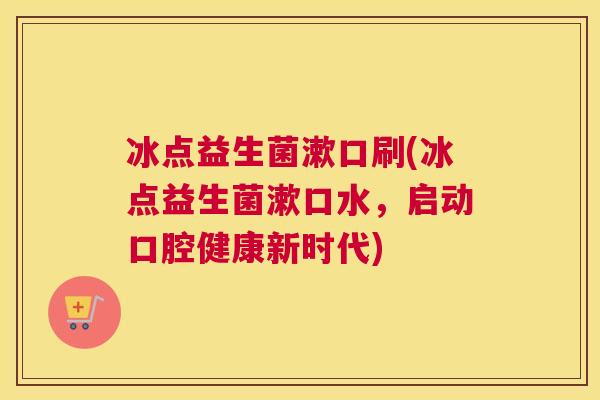 冰点益生菌漱口刷(冰点益生菌漱口水，启动口腔健康新时代)