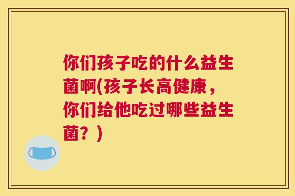你们孩子吃的什么益生菌啊(孩子长高健康，你们给他吃过哪些益生菌？)
