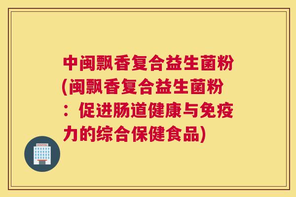 中闽飘香复合益生菌粉(闽飘香复合益生菌粉：促进肠道健康与免疫力的综合保健食品)