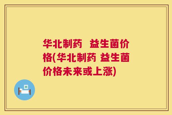 华北制药  益生菌价格(华北制药 益生菌价格未来或上涨)