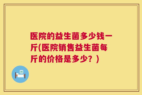 医院的益生菌多少钱一斤(医院销售益生菌每斤的价格是多少？)