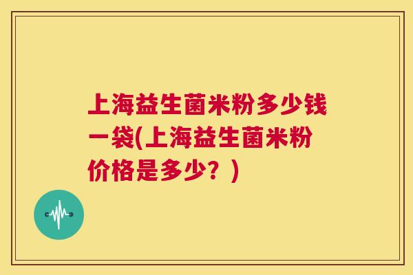 上海益生菌米粉多少钱一袋(上海益生菌米粉价格是多少？)