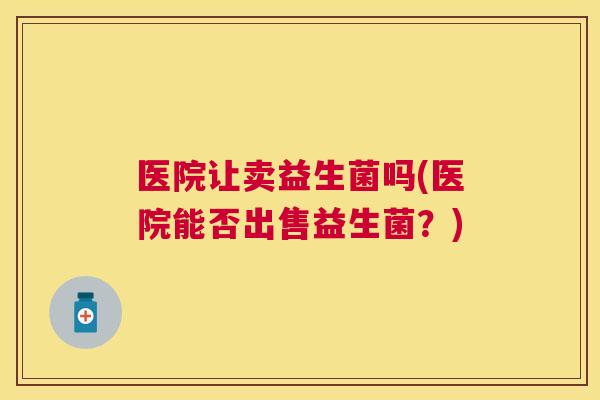 医院让卖益生菌吗(医院能否出售益生菌？)