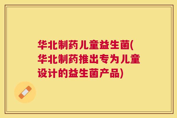 华北制药儿童益生菌(华北制药推出专为儿童设计的益生菌产品)