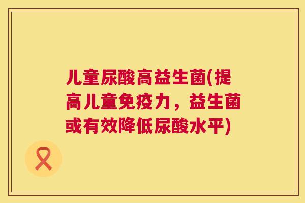 儿童尿酸高益生菌(提高儿童免疫力，益生菌或有效降低尿酸水平)