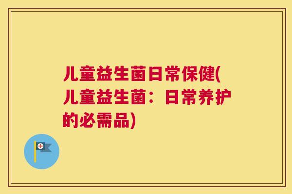 儿童益生菌日常保健(儿童益生菌：日常养护的必需品)