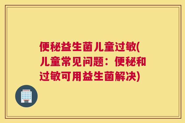 便秘益生菌儿童过敏(儿童常见问题：便秘和过敏可用益生菌解决)