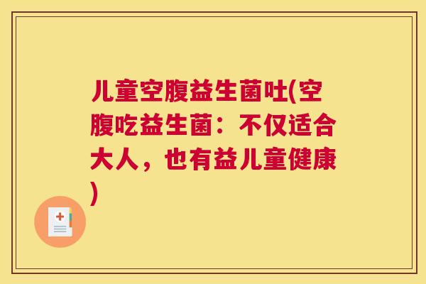 儿童空腹益生菌吐(空腹吃益生菌：不仅适合大人，也有益儿童健康)