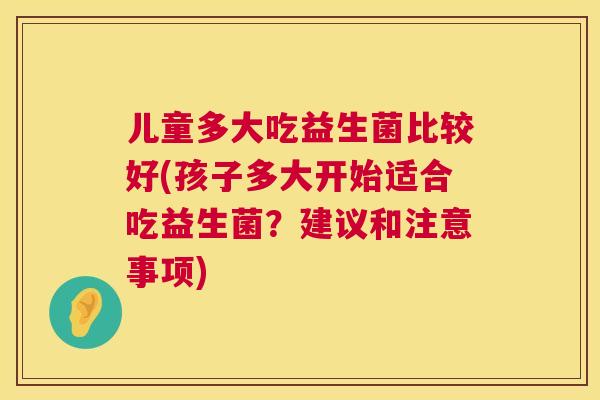 儿童多大吃益生菌比较好(孩子多大开始适合吃益生菌？建议和注意事项)