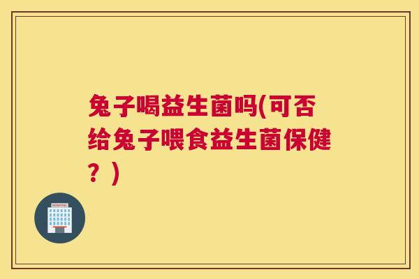 兔子喝益生菌吗(可否给兔子喂食益生菌保健？)
