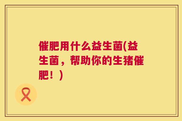 催肥用什么益生菌(益生菌，帮助你的生猪催肥！)