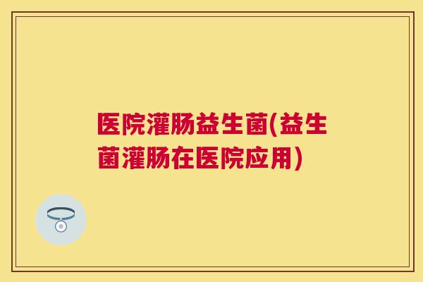 医院灌肠益生菌(益生菌灌肠在医院应用)