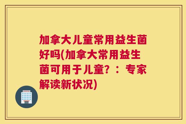 加拿大儿童常用益生菌好吗(加拿大常用益生菌可用于儿童？：专家解读新状况)