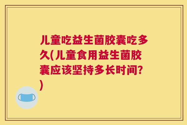 儿童吃益生菌胶囊吃多久(儿童食用益生菌胶囊应该坚持多长时间？)