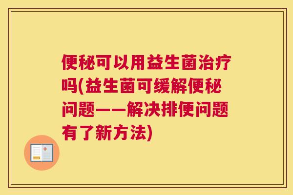 便秘可以用益生菌治疗吗(益生菌可缓解便秘问题——解决排便问题有了新方法)